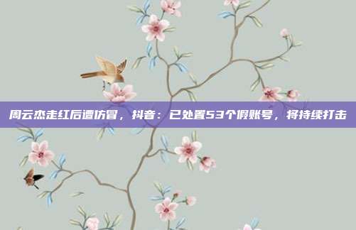 周云杰走红后遭仿冒，抖音：已处置53个假账号，将持续打击