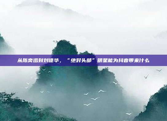 从陈奕迅到刘德华,“绝对头部”明星能为抖音带来什么
