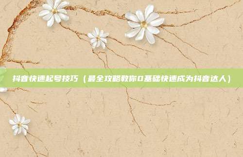 抖音快速起号技巧(最全攻略教你0基础快速成为抖音达人)