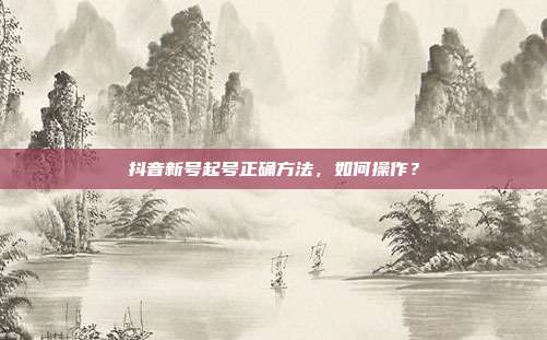 抖音新号起号正确方法,如何操作?