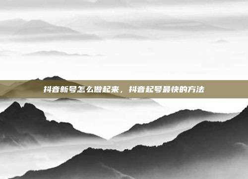 抖音新号怎么做起来，抖音起号最快的方法