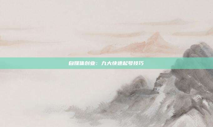 自媒体创业:九大快速起号技巧✨