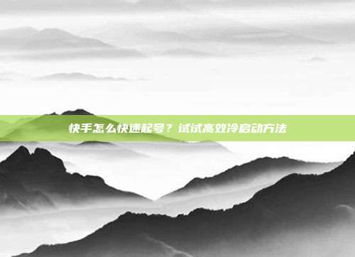 快手怎么快速起号？试试高效冷启动方法