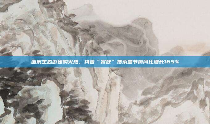 国庆生态游团购火热,抖音“赏秋”搜索量节前同比增长165%