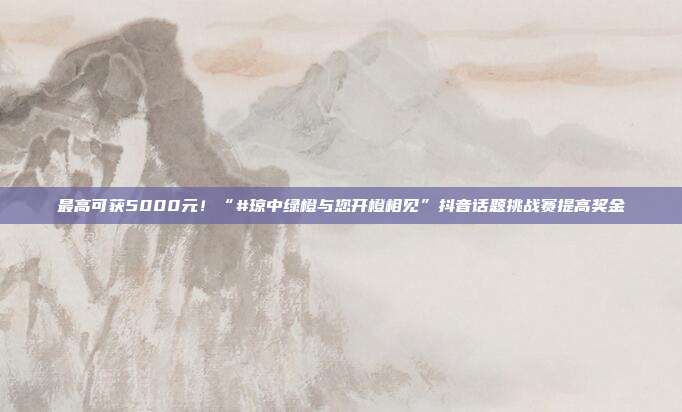 最高可获5000元!“#琼中绿橙与您开橙相见”抖音话题挑战赛提高奖金