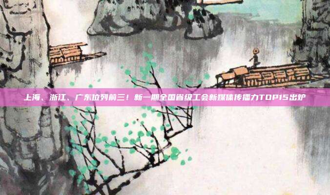 上海、浙江、广东位列前三!新一期全国省级工会新媒体传播力TOP15出炉