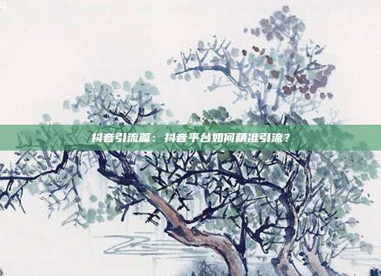抖音引流篇：抖音平台如何精准引流？