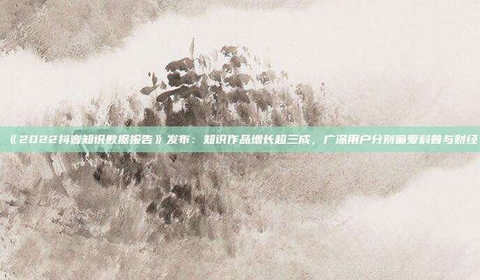 《2022抖音知识数据报告》发布:知识作品增长超三成,广深用户分别偏爱科普与财经