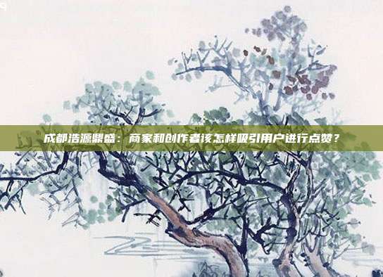 成都浩源鼎盛:商家和创作者该怎样吸引用户进行点赞?