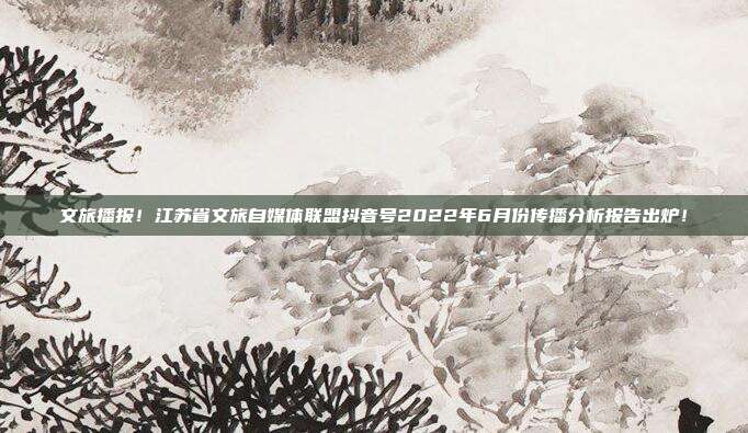 文旅播报!江苏省文旅自媒体联盟抖音号2022年6月份传播分析报告出炉!