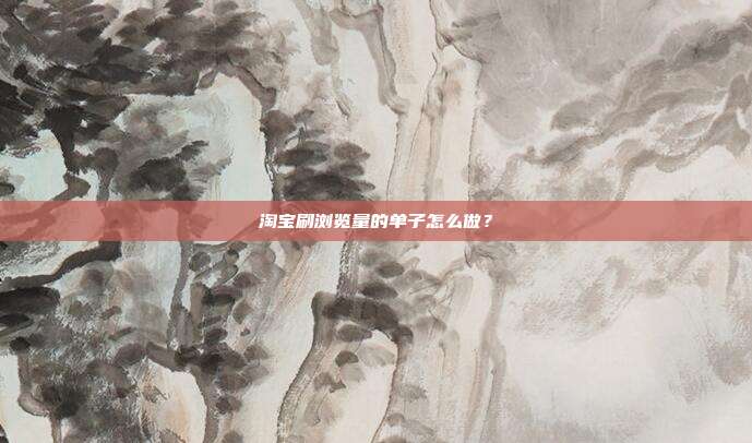 淘宝刷浏览量的单子怎么做？