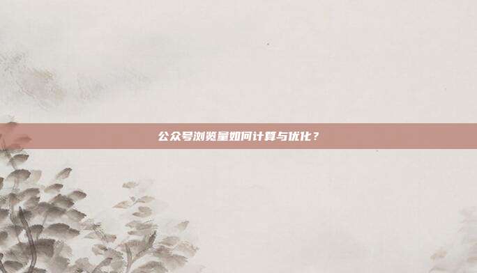 公众号浏览量如何计算与优化？