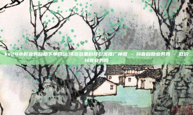 ks24小时业务自助下单网站,拼多多黑科技引流推广神器 - 抖音自助业务网 - 低价抖音业务网