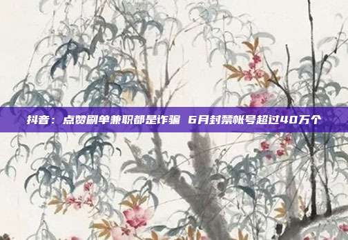 抖音:点赞刷单兼职都是诈骗 6月封禁帐号超过40万个