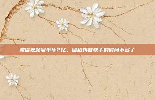 微信视频号半年2亿,留给抖音快手的时间不多了