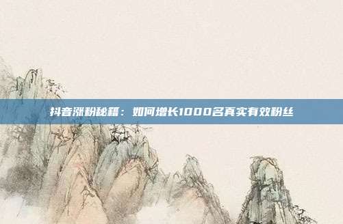 抖音涨粉秘籍：如何增长1000名真实有效粉丝