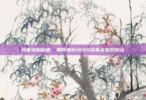抖音涨粉秘籍：如何增长1000名真实有效粉丝