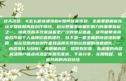 逆天改命：#怎么能快速涨粉#如何快速涨粉：全面策略解析在社交媒体和内容创作领域，粉丝数量是衡量影响力的重要指标之一。快速涨粉不仅意味着更广泛的受众覆盖，还可能带来商业合作和个人品牌价值的提升。以下是一套全面的快速涨粉策略，旨在帮助内容创作者和品牌实现粉丝数量的快速增长。一、内容优化与创新1. 高质量内容：提供有价值、有深度的内容，解决用户痛点或满足其娱乐需求。干货分享、实用教程、情感共鸣的内容往往