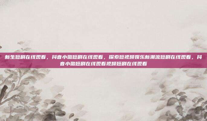 新生短剧在线观看,抖音小璐短剧在线观看,探索短视频娱乐新潮流短剧在线观看,抖音小璐短剧在线观看视频短剧在线观看