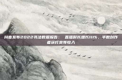 抖音发布2022书法数据报告: 直播时长增长111%,半数创作者获打赏等收入