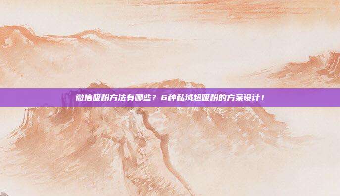 微信吸粉方法有哪些？6种私域超吸粉的方案设计！