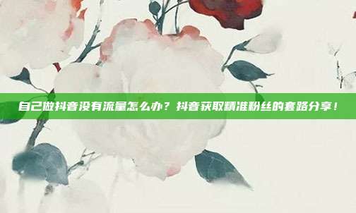 自己做抖音没有流量怎么办？抖音获取精准粉丝的套路分享！