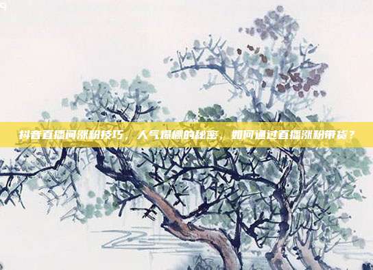 抖音直播间涨粉技巧，人气爆棚的秘密，如何通过直播涨粉带货？