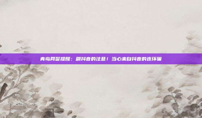 青岛网警提醒:刷抖音的注意!当心来自抖音的连环骗