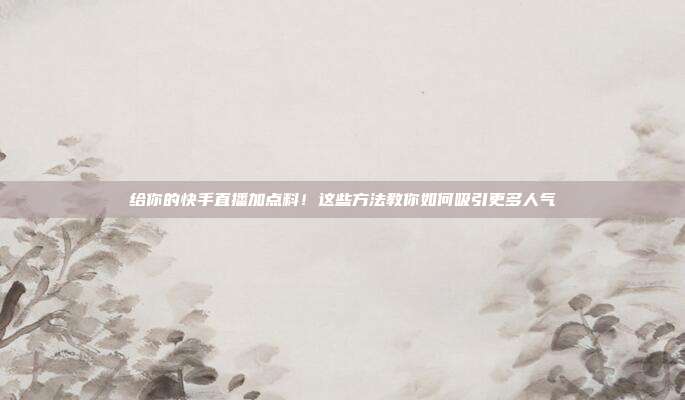 给你的快手直播加点料！这些方法教你如何吸引更多人气