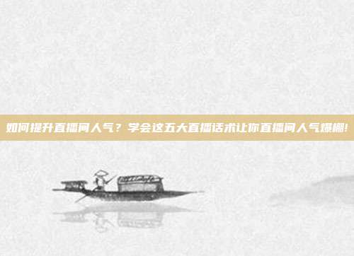 如何提升直播间人气？学会这五大直播话术让你直播间人气爆棚!