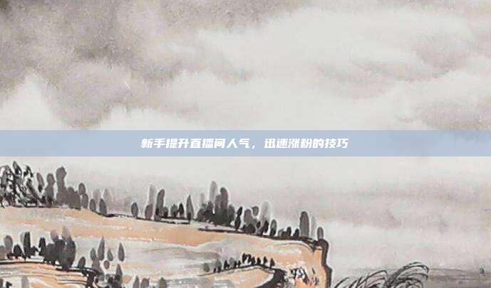 新手提升直播间人气,迅速涨粉的技巧
