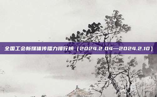 全国工会新媒体传播力排行榜(2024.2.04—2024.2.10)