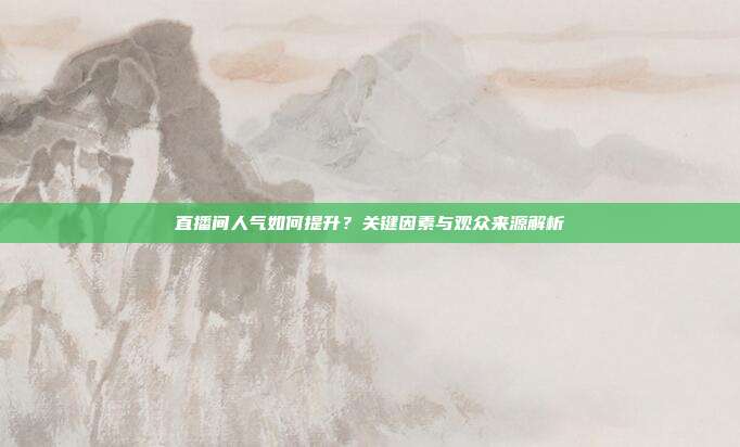 直播间人气如何提升？关键因素与观众来源解析