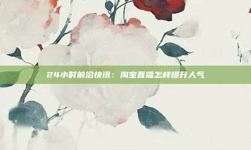 24小时前沿快讯：淘宝直播怎样提升人气