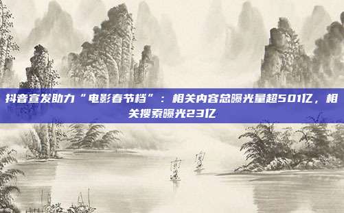 抖音宣发助力“电影春节档”:相关内容总曝光量超501亿,相关搜索曝光23亿