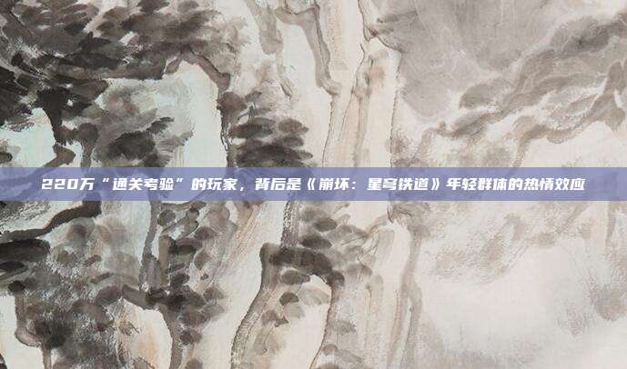 220万“通关考验”的玩家，背后是《崩坏：星穹铁道》年轻群体的热情效应