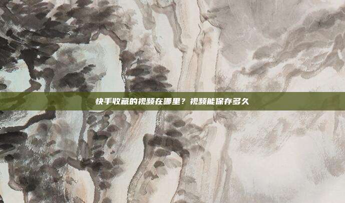 快手收藏的视频在哪里？视频能保存多久