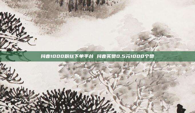 抖音1000粉丝下单平台 抖音买赞0.5元1000个赞