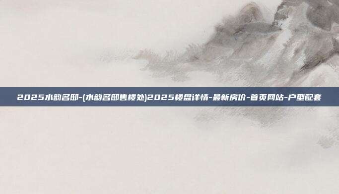 2025水韵名邸-(水韵名邸售楼处)2025楼盘详情-最新房价-首页网站-户型配套