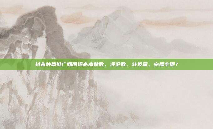 抖音种草推广如何提高点赞数、评论数、转发量、完播率呢?