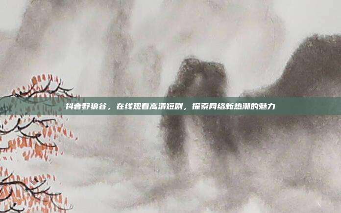 抖音野狼谷,在线观看高清短剧,探索网络新热潮的魅力