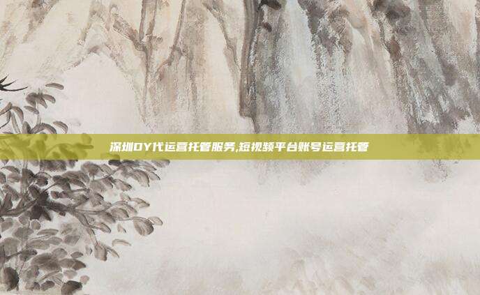 深圳DY代运营托管服务,短视频平台账号运营托管