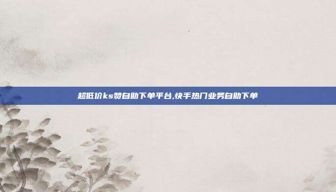 超低价ks赞自助下单平台,快手热门业务自助下单