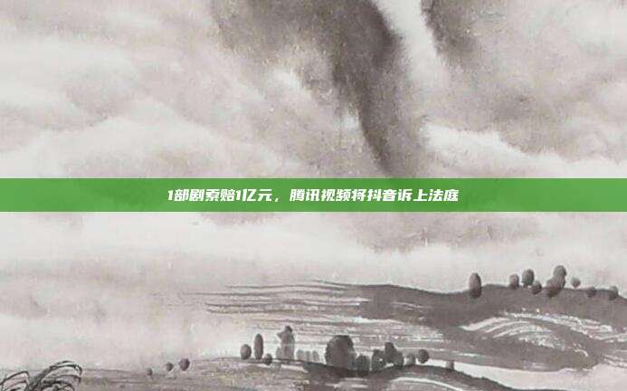 1部剧索赔1亿元,腾讯视频将抖音诉上法庭