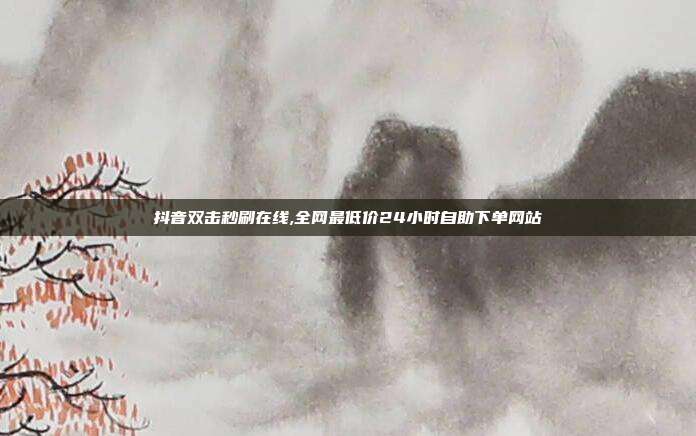 抖音双击秒刷在线,全网最低价24小时自助下单网站