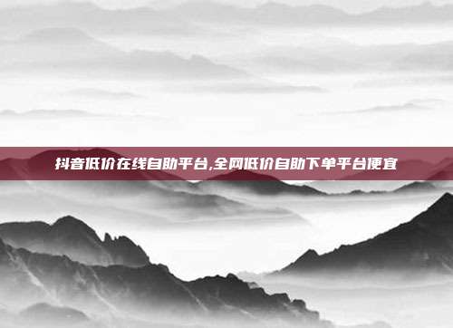 抖音低价在线自助平台,全网低价自助下单平台便宜