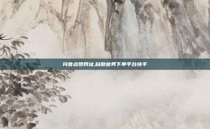 抖音点赞网址,自助业务下单平台快手