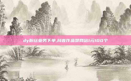 dy粉丝业务下单,抖音作品赞网站1元100个