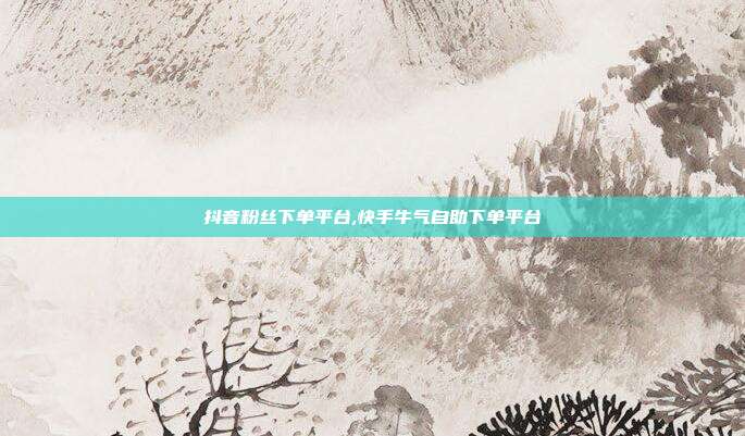 抖音粉丝下单平台,快手牛气自助下单平台