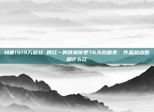 抖音1919万粉丝 网红一笑倾城停更76天后复更:作品总点赞超2.6亿